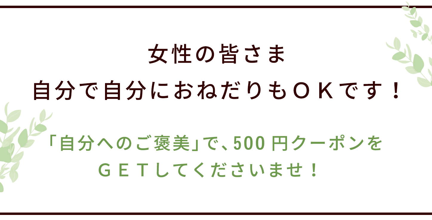 女性の皆さま、自分で自分におねだりもＯＫです！「自分へのご褒美」で、500円クーポンをＧＥＴしてくださいませ！