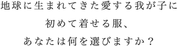 地球に生まれてきた愛する我が子に初めて着せる服、あなたは何を選びますか？