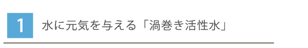1.水に元気を与える「渦巻き活性水」