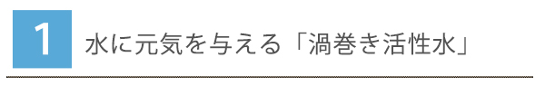 1.水に元気を与える「渦巻き活性水」
