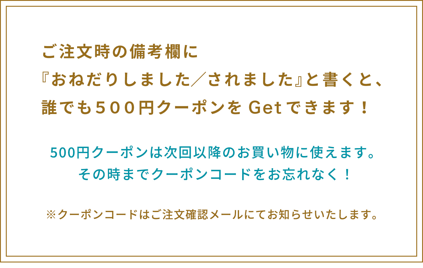 ご注文確認メールにて、クーポンコードをお知らせします